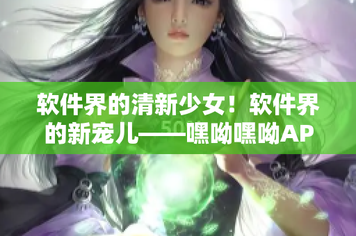 软件界的清新少女！软件界的新宠儿——嘿呦嘿呦APP网站推广