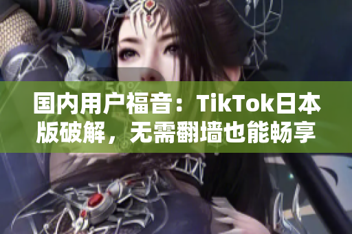 国内用户福音：TikTok日本版破解，无需翻墙也能畅享