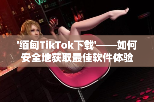 '缅甸TikTok下载'——如何安全地获取最佳软件体验