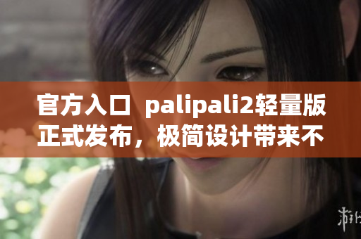 官方入口  palipali2轻量版正式发布，极简设计带来不一样的使用体验！