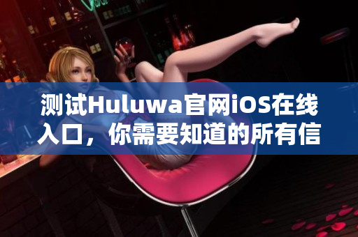 测试Huluwa官网iOS在线入口，你需要知道的所有信息！