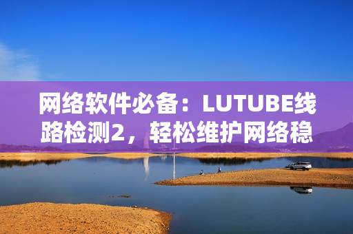 网络软件必备：LUTUBE线路检测2，轻松维护网络稳定！