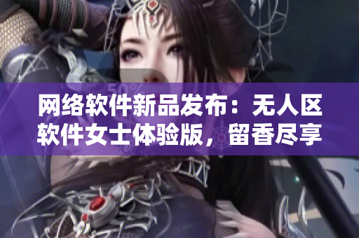 网络软件新品发布：无人区软件女士体验版，留香尽享不必多说