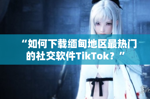 “如何下载缅甸地区最热门的社交软件TikTok？”