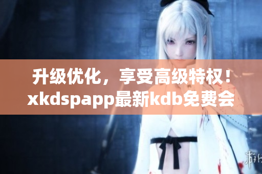 升级优化，享受高级特权！xkdspapp最新kdb免费会员版现已上线