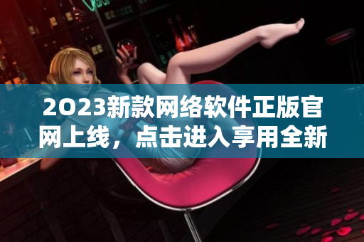 2O23新款网络软件正版官网上线，点击进入享用全新软件体验！