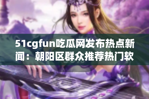 51cgfun吃瓜网发布热点新闻：朝阳区群众推荐热门软件