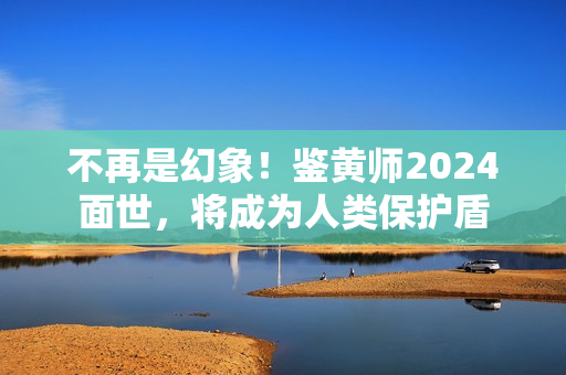 不再是幻象！鉴黄师2024面世，将成为人类保护盾