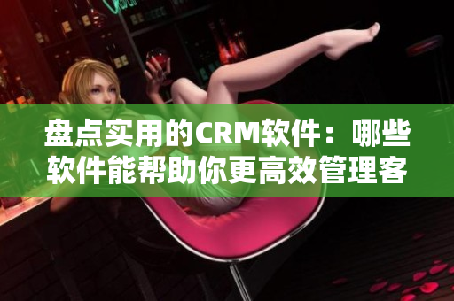 盘点实用的CRM软件：哪些软件能帮助你更高效管理客户？