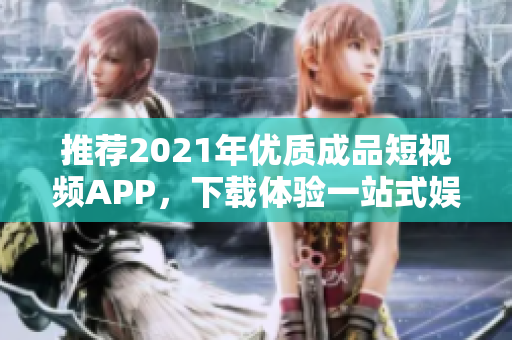 推荐2021年优质成品短视频APP，下载体验一站式娱乐生活享受