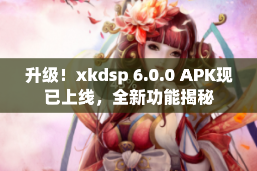 升级！xkdsp 6.0.0 APK现已上线，全新功能揭秘