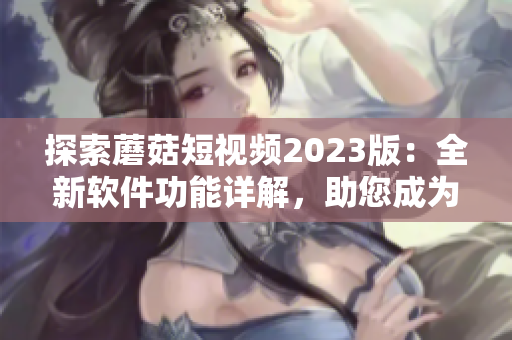 探索蘑菇短视频2023版：全新软件功能详解，助您成为网络软件专家！