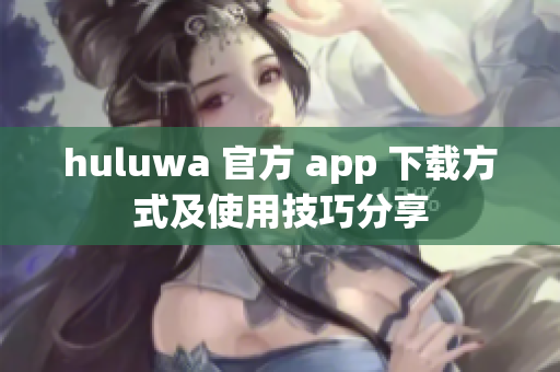 huluwa 官方 app 下载方式及使用技巧分享