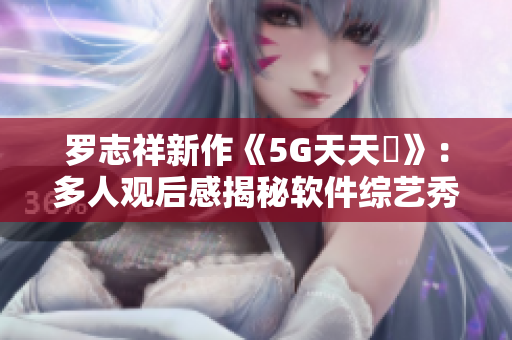 罗志祥新作《5G天天奭》：多人观后感揭秘软件综艺秀效果