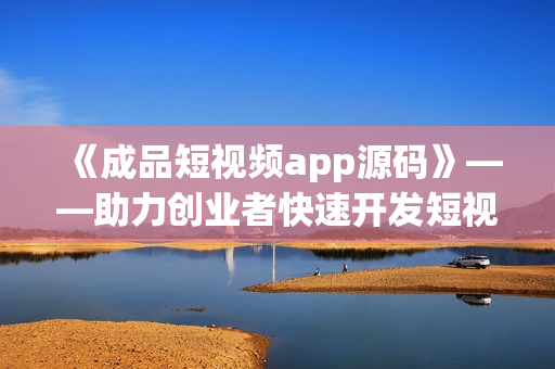 《成品短视频app源码》——助力创业者快速开发短视频应用的首选！