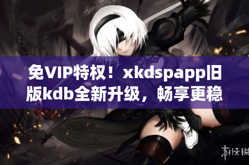 免VIP特权！xkdspapp旧版kdb全新升级，畅享更稳定性