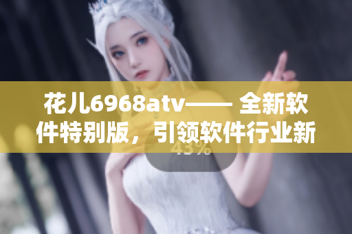 花儿6968atv—— 全新软件特别版，引领软件行业新浪潮!