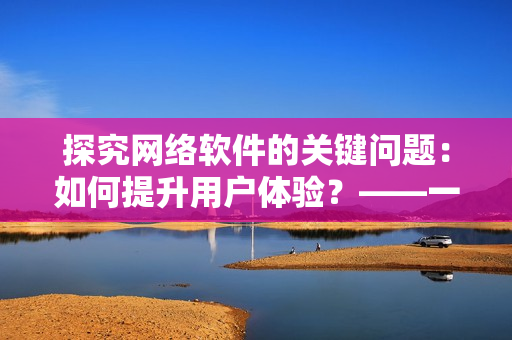 探究网络软件的关键问题：如何提升用户体验？——一个编辑的思考