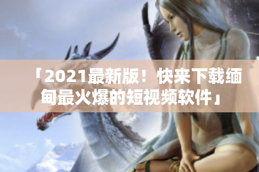 「2021最新版！快来下载缅甸最火爆的短视频软件」