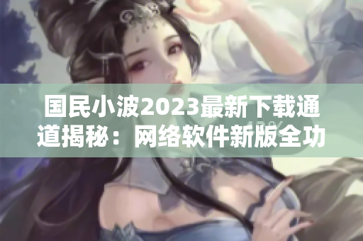 国民小波2023最新下载通道揭秘：网络软件新版全功能分享