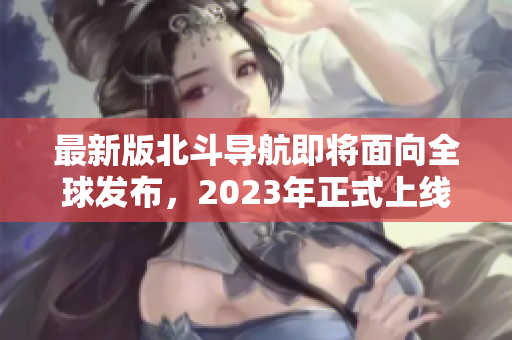 最新版北斗导航即将面向全球发布，2023年正式上线！