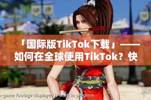 「国际版TikTok下载」——如何在全球使用TikTok？快来了解下载方式！