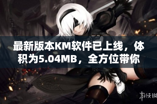 最新版本KM软件已上线，体积为5.04MB，全方位带你了解网络软件