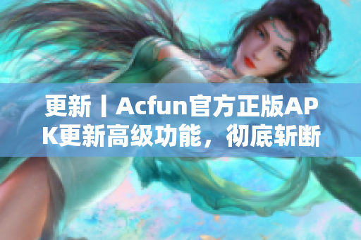 更新丨Acfun官方正版APK更新高级功能，彻底斩断黄化版流血篇章