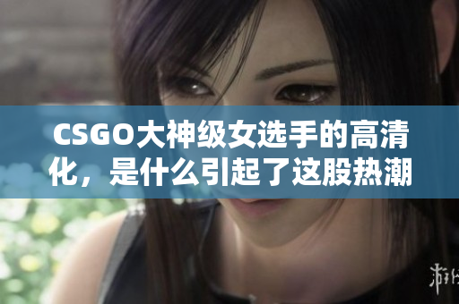 CSGO大神级女选手的高清化，是什么引起了这股热潮？