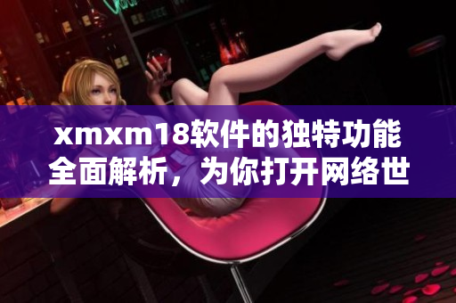 xmxm18软件的独特功能全面解析，为你打开网络世界的奇妙之门