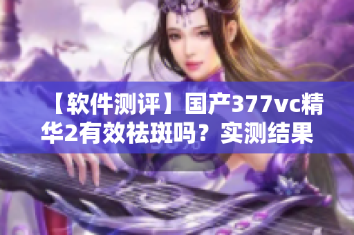 【软件测评】国产377vc精华2有效祛斑吗？实测结果告诉你！