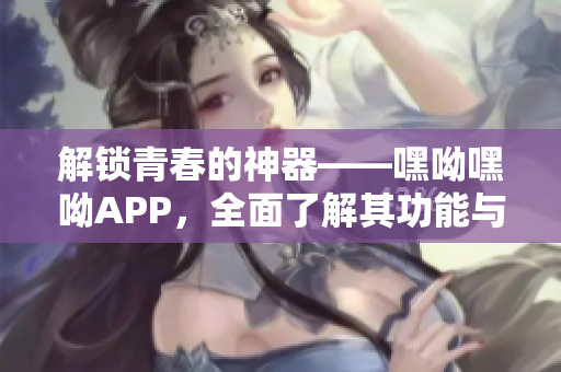 解锁青春的神器——嘿呦嘿呦APP，全面了解其功能与特点