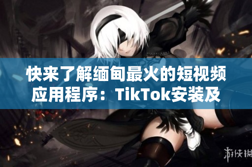 快来了解缅甸最火的短视频应用程序：TikTok安装及使用指南