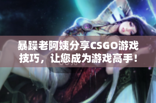 暴躁老阿姨分享CSGO游戏技巧，让您成为游戏高手！