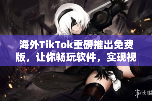 海外TikTok重磅推出免费版，让你畅玩软件，实现视频创意需求！