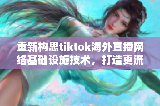 重新构思tiktok海外直播网络基础设施技术，打造更流畅稳定的直播体验