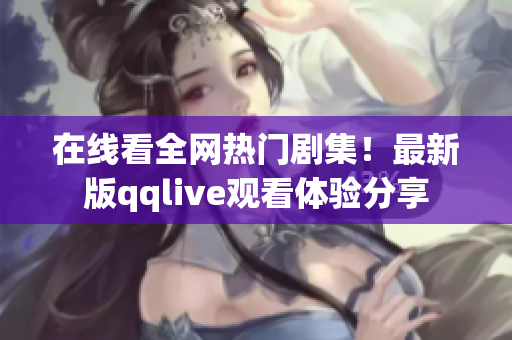 在线看全网热门剧集！最新版qqlive观看体验分享