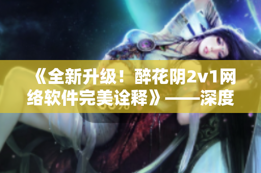 《全新升级！醉花阴2v1网络软件完美诠释》——深度解析其创新性和优势