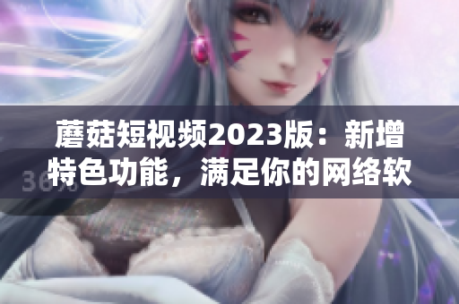 蘑菇短视频2023版：新增特色功能，满足你的网络软件需求