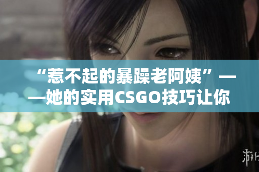 “惹不起的暴躁老阿姨”——她的实用CSGO技巧让你叹服！