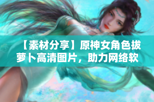 【素材分享】原神女角色拔萝卜高清图片，助力网络软件UI设计！