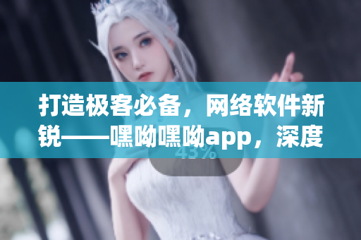 打造极客必备，网络软件新锐——嘿呦嘿呦app，深度推荐与使用技巧解析