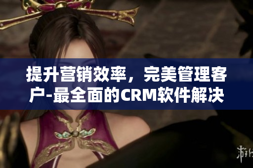 提升营销效率，完美管理客户-最全面的CRM软件解决方案