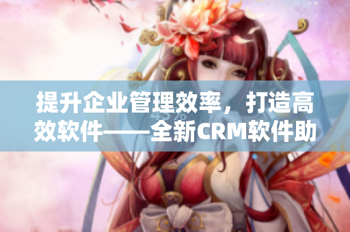 提升企业管理效率，打造高效软件——全新CRM软件助您成功达成目标