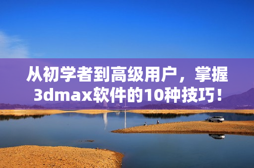 从初学者到高级用户，掌握3dmax软件的10种技巧！