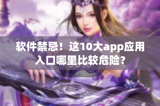 软件禁忌！这10大app应用入口哪里比较危险？