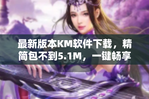 最新版本KM软件下载，精简包不到5.1M，一键畅享网络服务！