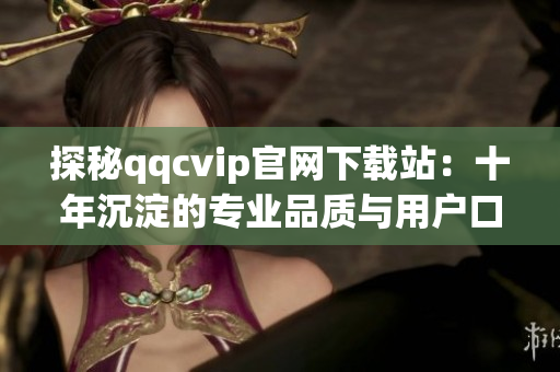 探秘qqcvip官网下载站：十年沉淀的专业品质与用户口碑