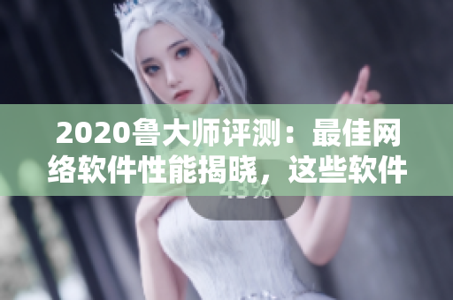 2020鲁大师评测：最佳网络软件性能揭晓，这些软件表现出色