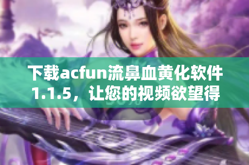 下载acfun流鼻血黄化软件1.1.5，让您的视频欲望得到满足！